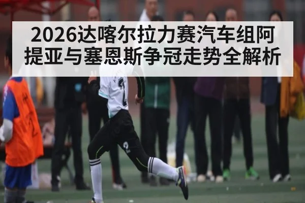 2026达喀尔拉力赛汽车组阿提亚与塞恩斯争冠走势全解析
